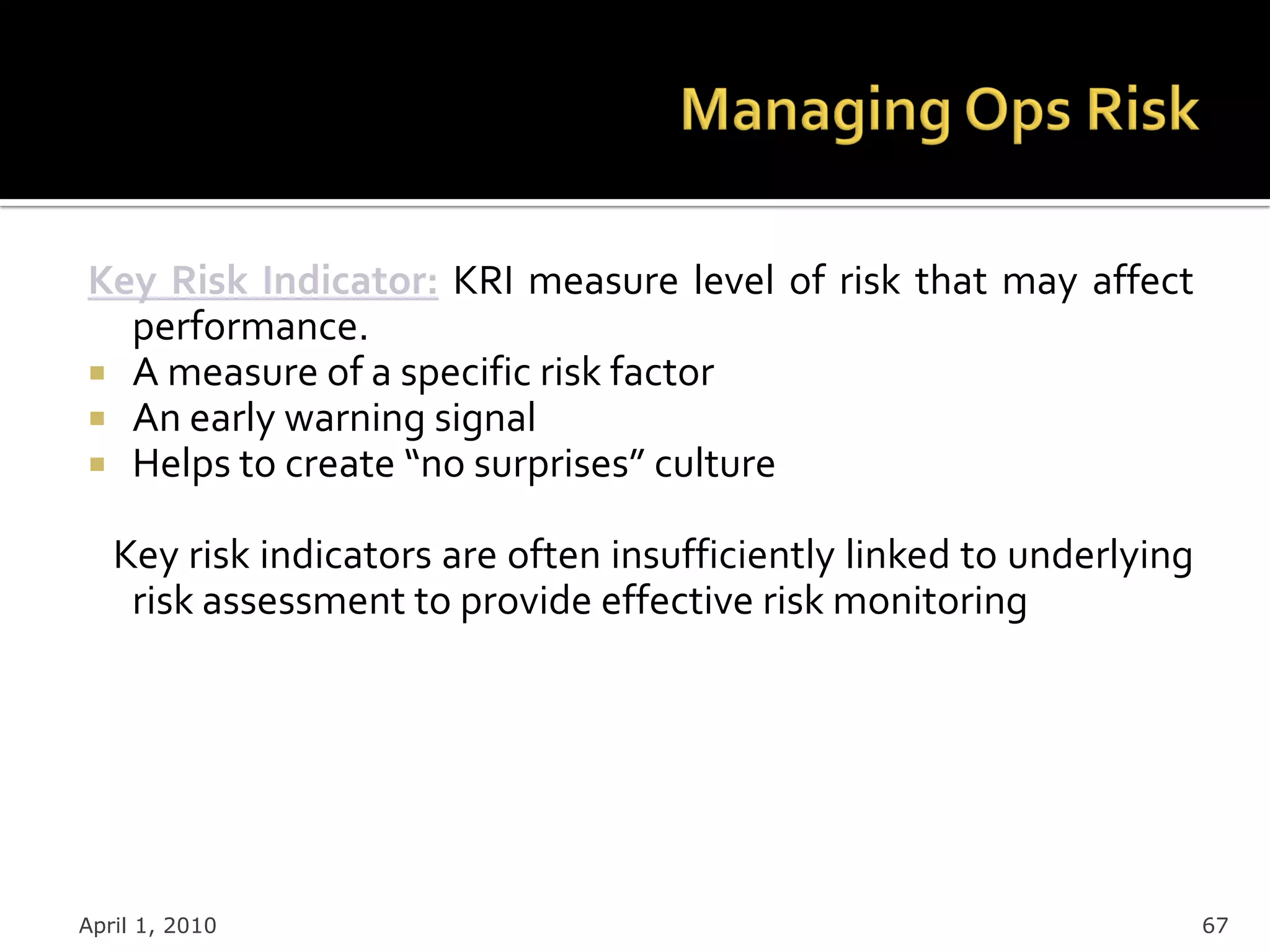 Key Risk Indicator: KRI measure level of risk that may affect
  performance.
 A measure of a specific risk factor
 An early warning signal
 Helps to create “no surprises” culture

   Key risk indicators are often insufficiently linked to underlying
    risk assessment to provide effective risk monitoring




April 1, 2010                                                          67
 