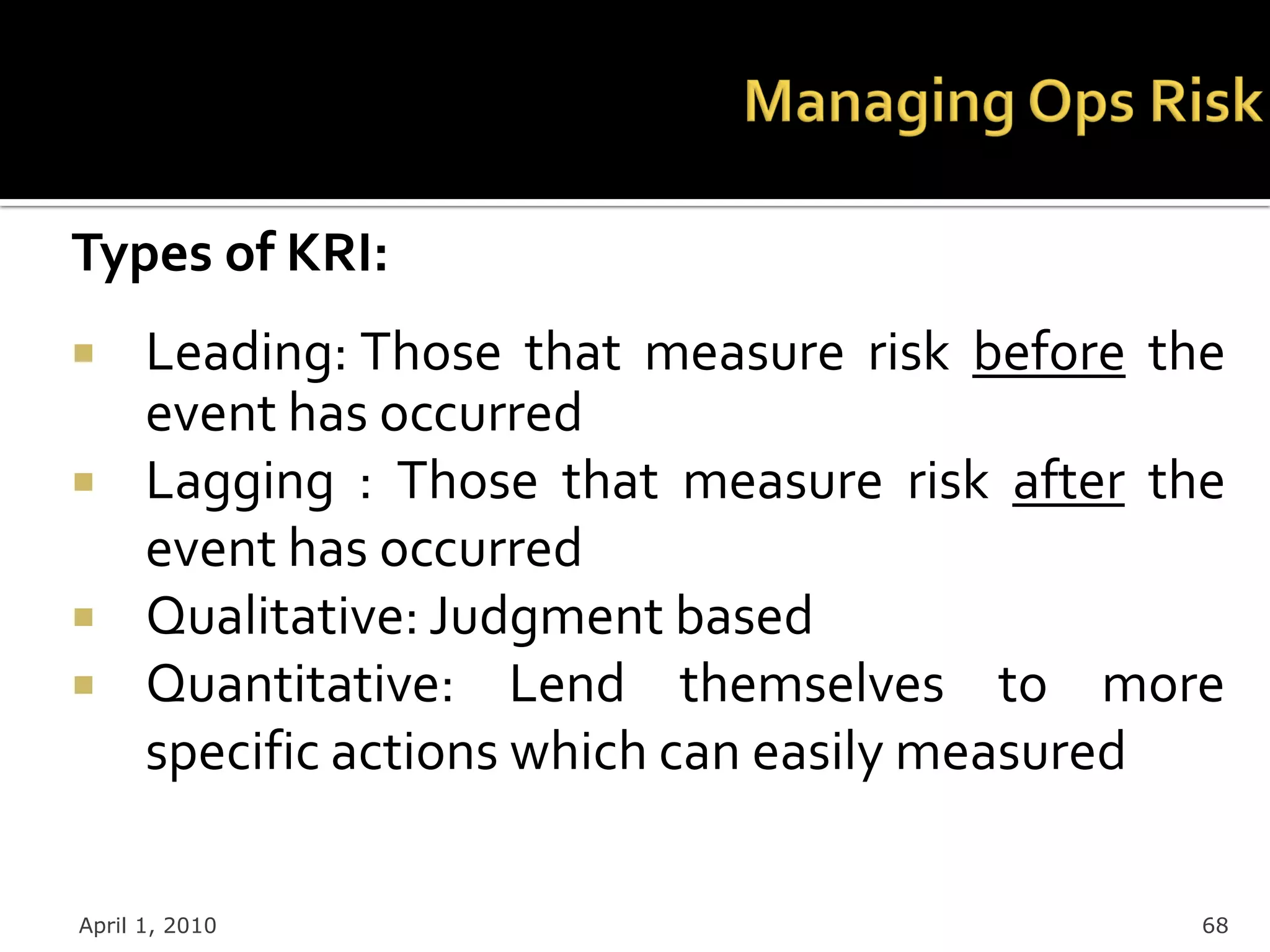 Types of KRI:
     Leading: Those that measure risk before the
      event has occurred
     Lagging : Those that measure risk after the
      event has occurred
     Qualitative: Judgment based
     Quantitative: Lend themselves to more
      specific actions which can easily measured

April 1, 2010                                   68
 