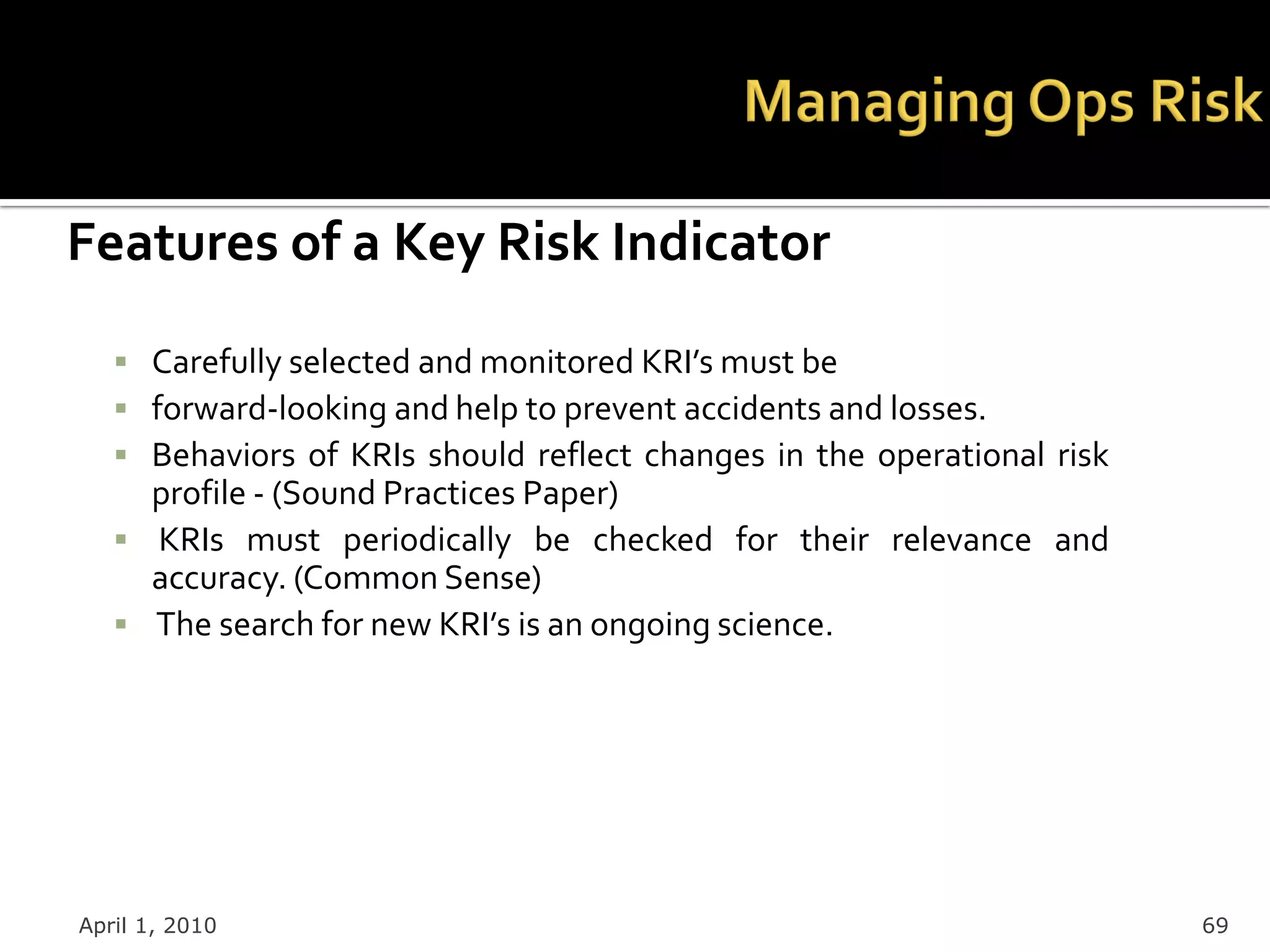 Features of a Key Risk Indicator
    Carefully selected and monitored KRI’s must be
    forward-looking and help to prevent accidents and losses.
    Behaviors of KRIs should reflect changes in the operational risk
     profile - (Sound Practices Paper)
    KRIs must periodically be checked for their relevance and
     accuracy. (Common Sense)
    The search for new KRI’s is an ongoing science.




April 1, 2010                                                           69
 