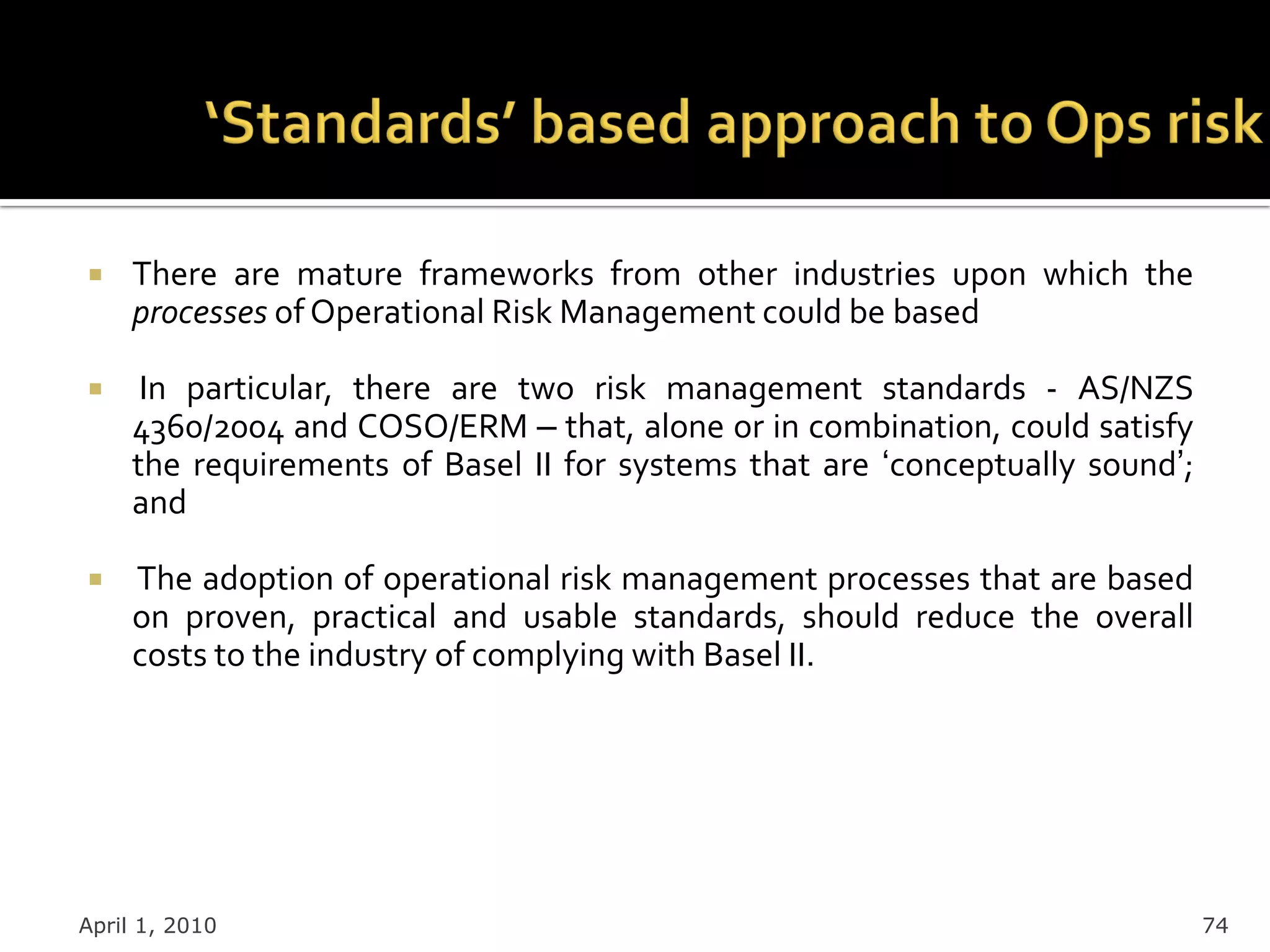     There are mature frameworks from other industries upon which the
     processes of Operational Risk Management could be based

     In particular, there are two risk management standards - AS/NZS
     4360/2004 and COSO/ERM – that, alone or in combination, could satisfy
     the requirements of Basel II for systems that are „conceptually sound‟;
     and

    The adoption of operational risk management processes that are based
     on proven, practical and usable standards, should reduce the overall
     costs to the industry of complying with Basel II.




April 1, 2010                                                                  74
 