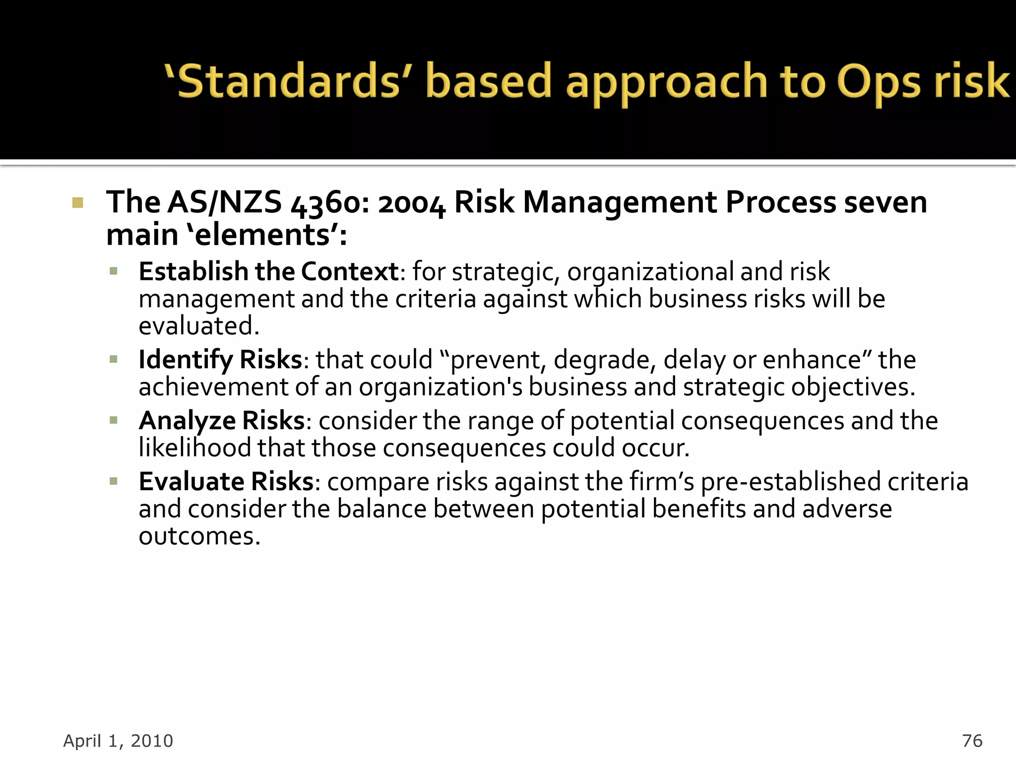     The AS/NZS 4360: 2004 Risk Management Process seven
     main ‘elements’:
      Establish the Context: for strategic, organizational and risk
       management and the criteria against which business risks will be
       evaluated.
      Identify Risks: that could “prevent, degrade, delay or enhance” the
       achievement of an organization's business and strategic objectives.
      Analyze Risks: consider the range of potential consequences and the
       likelihood that those consequences could occur.
      Evaluate Risks: compare risks against the firm’s pre-established criteria
       and consider the balance between potential benefits and adverse
       outcomes.




April 1, 2010                                                                  76
 
