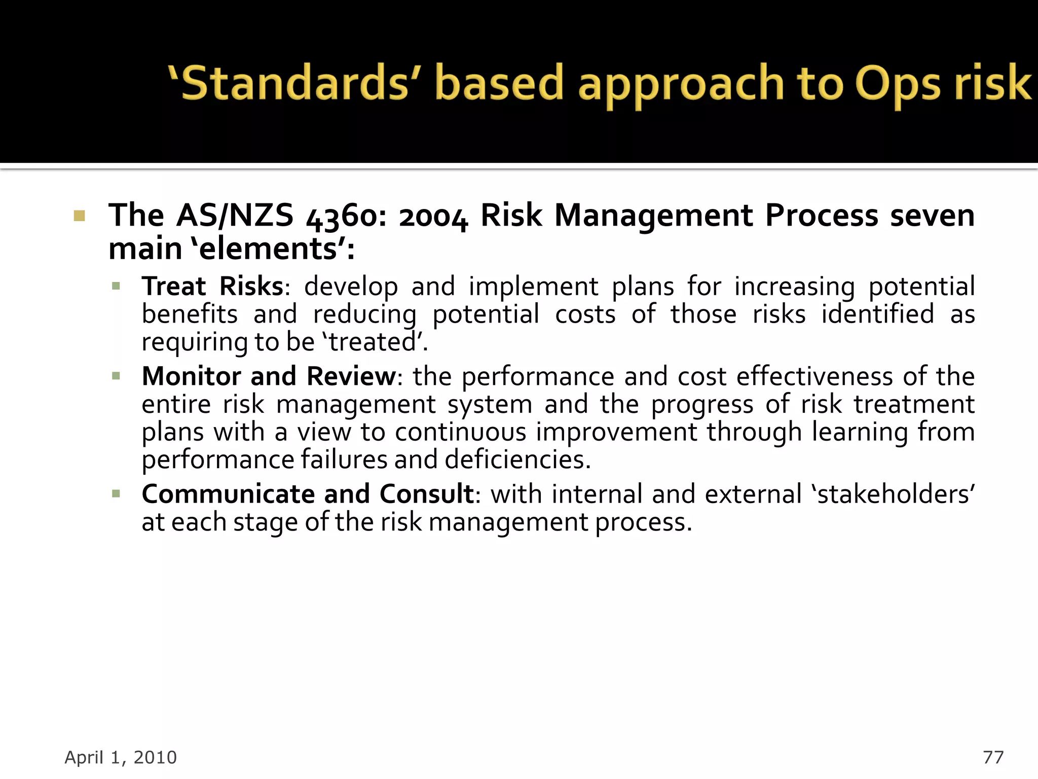     The AS/NZS 4360: 2004 Risk Management Process seven
     main ‘elements’:
      Treat Risks: develop and implement plans for increasing potential
       benefits and reducing potential costs of those risks identified as
       requiring to be ‘treated’.
      Monitor and Review: the performance and cost effectiveness of the
       entire risk management system and the progress of risk treatment
       plans with a view to continuous improvement through learning from
       performance failures and deficiencies.
      Communicate and Consult: with internal and external ‘stakeholders’
       at each stage of the risk management process.




April 1, 2010                                                               77
 