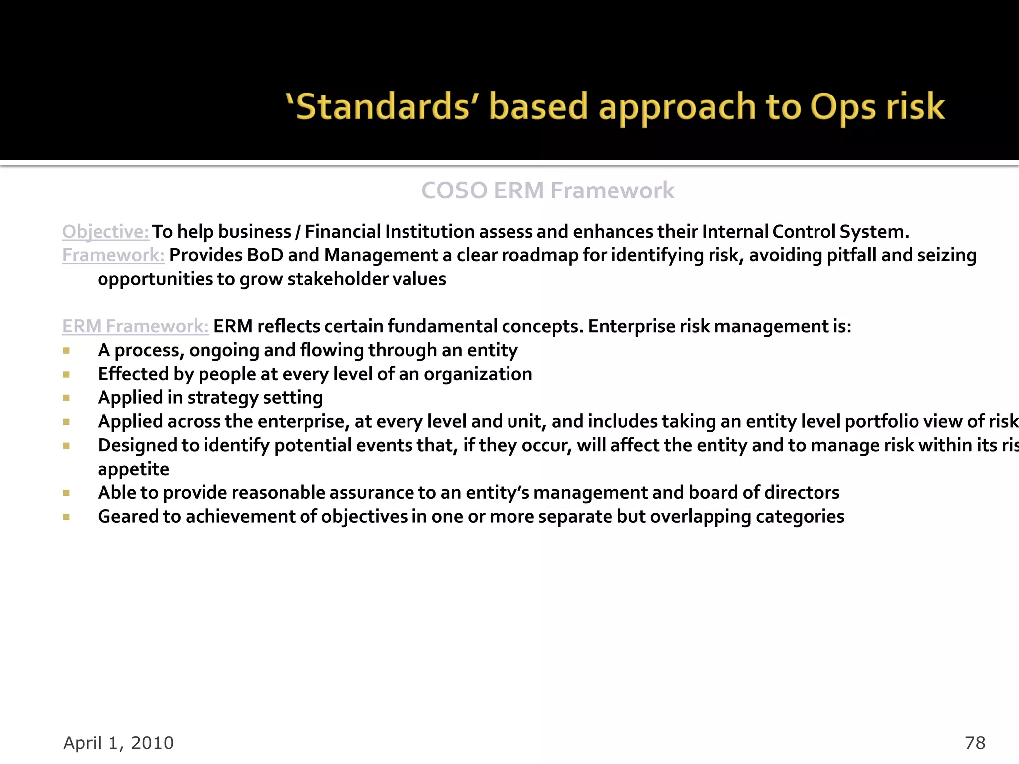 COSO ERM Framework
Objective: To help business / Financial Institution assess and enhances their Internal Control System.
Framework: Provides BoD and Management a clear roadmap for identifying risk, avoiding pitfall and seizing
   opportunities to grow stakeholder values

ERM Framework: ERM reflects certain fundamental concepts. Enterprise risk management is:
  A process, ongoing and flowing through an entity
  Effected by people at every level of an organization
  Applied in strategy setting
  Applied across the enterprise, at every level and unit, and includes taking an entity level portfolio view of risk
  Designed to identify potential events that, if they occur, will affect the entity and to manage risk within its ris
   appetite
  Able to provide reasonable assurance to an entity’s management and board of directors
  Geared to achievement of objectives in one or more separate but overlapping categories




April 1, 2010                                                                                                 78
 