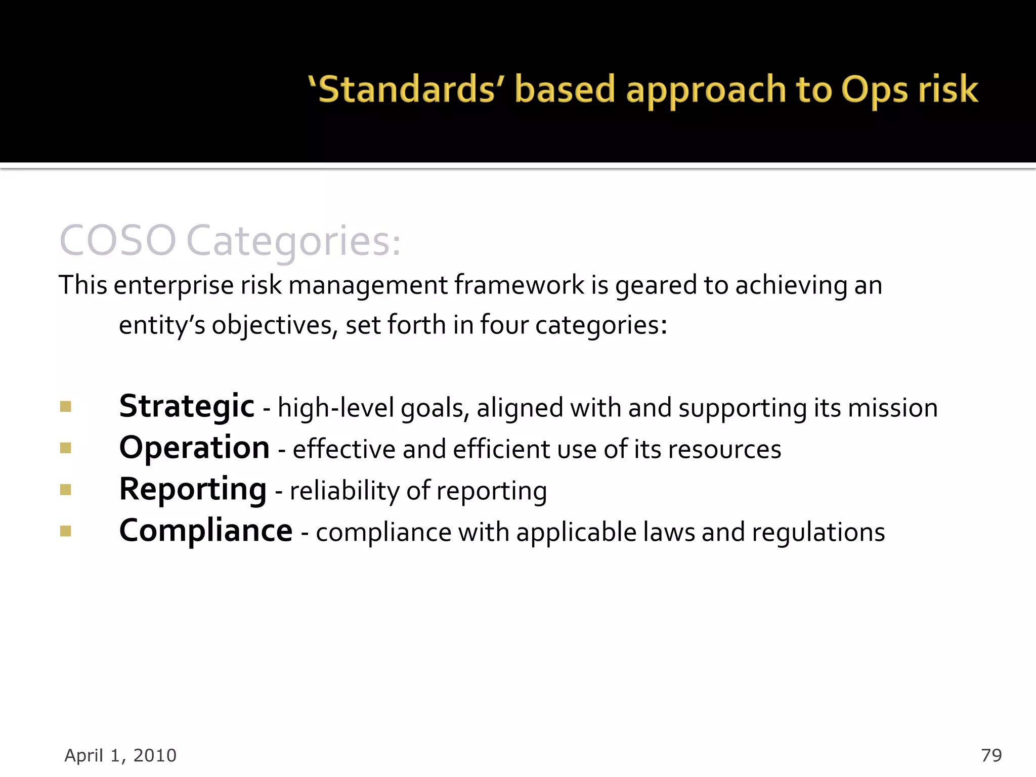 COSO Categories:
This enterprise risk management framework is geared to achieving an
     entity’s objectives, set forth in four categories:

     Strategic - high-level goals, aligned with and supporting its mission
     Operation - effective and efficient use of its resources
     Reporting - reliability of reporting
     Compliance - compliance with applicable laws and regulations




April 1, 2010                                                                 79
 