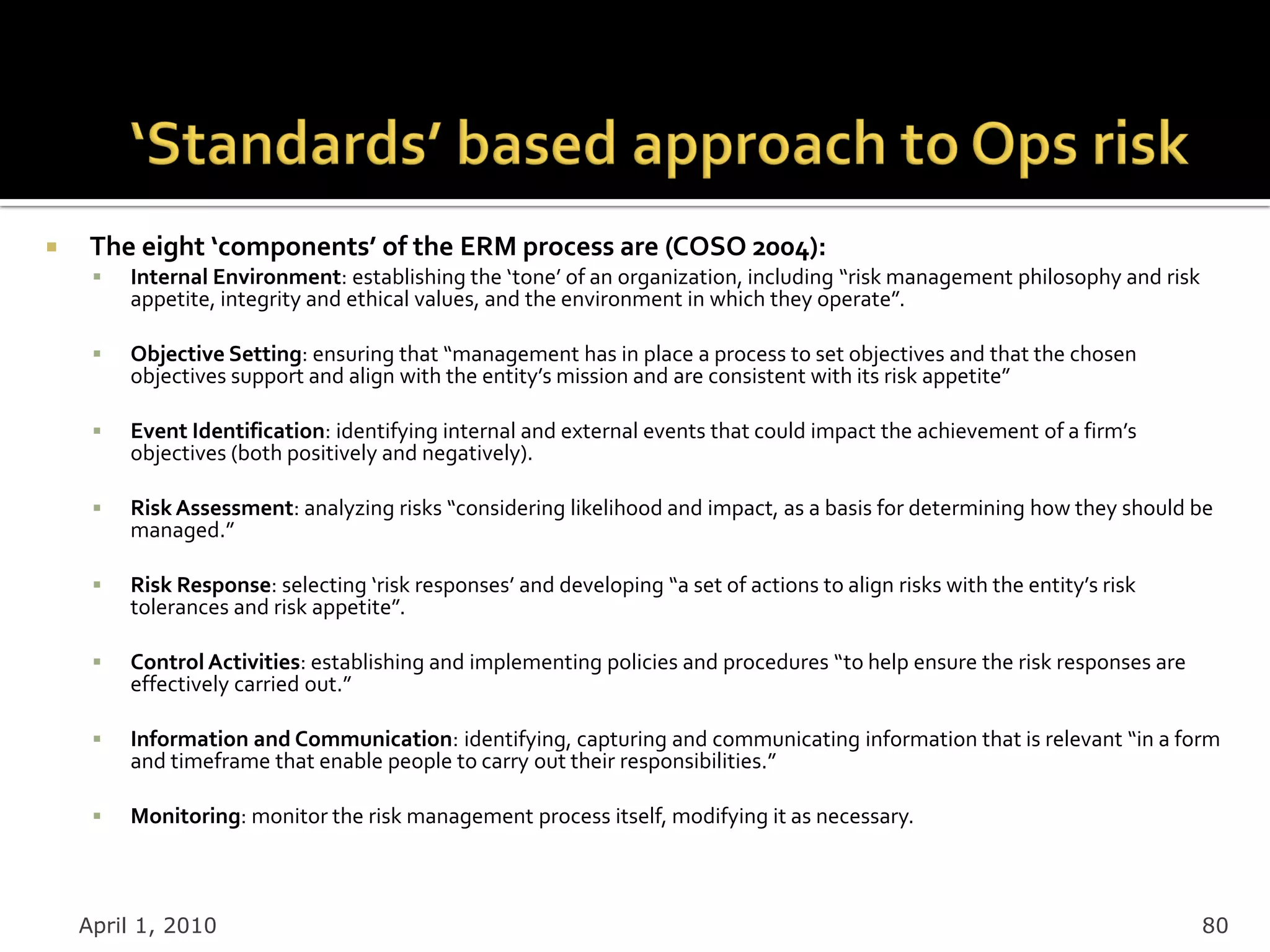     The eight ‘components’ of the ERM process are (COSO 2004):
        Internal Environment: establishing the ‘tone’ of an organization, including “risk management philosophy and risk
         appetite, integrity and ethical values, and the environment in which they operate”.

        Objective Setting: ensuring that “management has in place a process to set objectives and that the chosen
         objectives support and align with the entity’s mission and are consistent with its risk appetite”

        Event Identification: identifying internal and external events that could impact the achievement of a firm’s
         objectives (both positively and negatively).

        Risk Assessment: analyzing risks “considering likelihood and impact, as a basis for determining how they should be
         managed.”

        Risk Response: selecting ‘risk responses’ and developing “a set of actions to align risks with the entity’s risk
         tolerances and risk appetite”.

        Control Activities: establishing and implementing policies and procedures “to help ensure the risk responses are
         effectively carried out.”

        Information and Communication: identifying, capturing and communicating information that is relevant “in a form
         and timeframe that enable people to carry out their responsibilities.”

        Monitoring: monitor the risk management process itself, modifying it as necessary.



    April 1, 2010                                                                                                           80
 