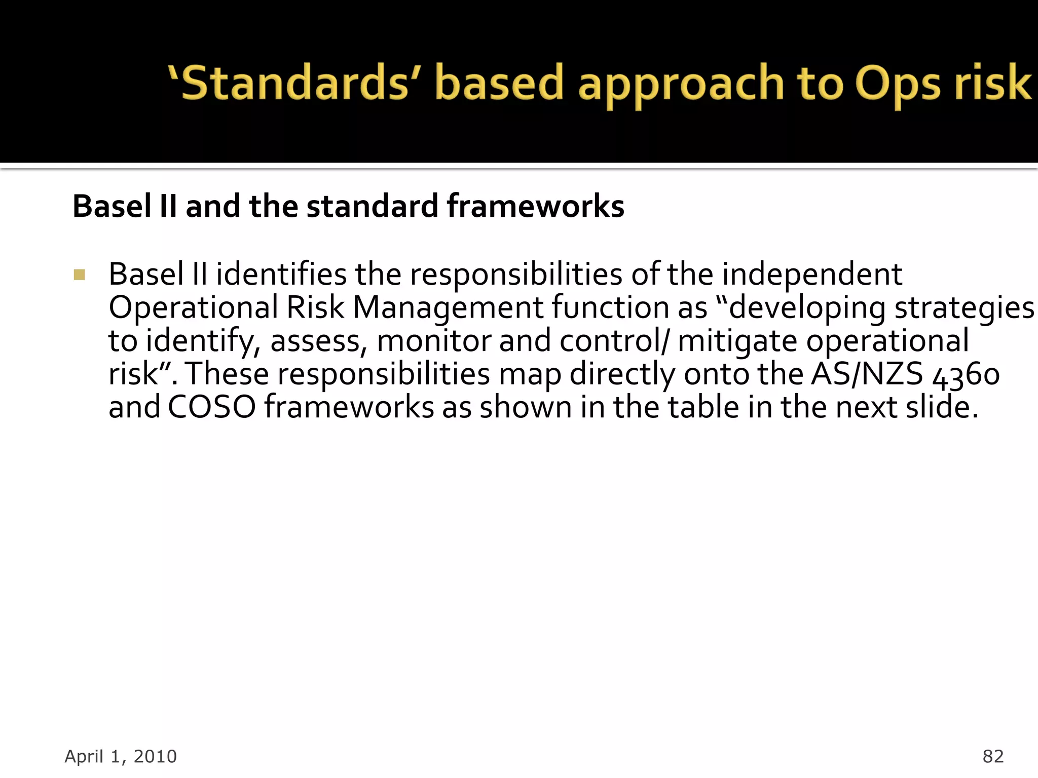 Basel II and the standard frameworks
    Basel II identifies the responsibilities of the independent
     Operational Risk Management function as “developing strategies
     to identify, assess, monitor and control/ mitigate operational
     risk”. These responsibilities map directly onto the AS/NZS 4360
     and COSO frameworks as shown in the table in the next slide.




April 1, 2010                                                   82
 