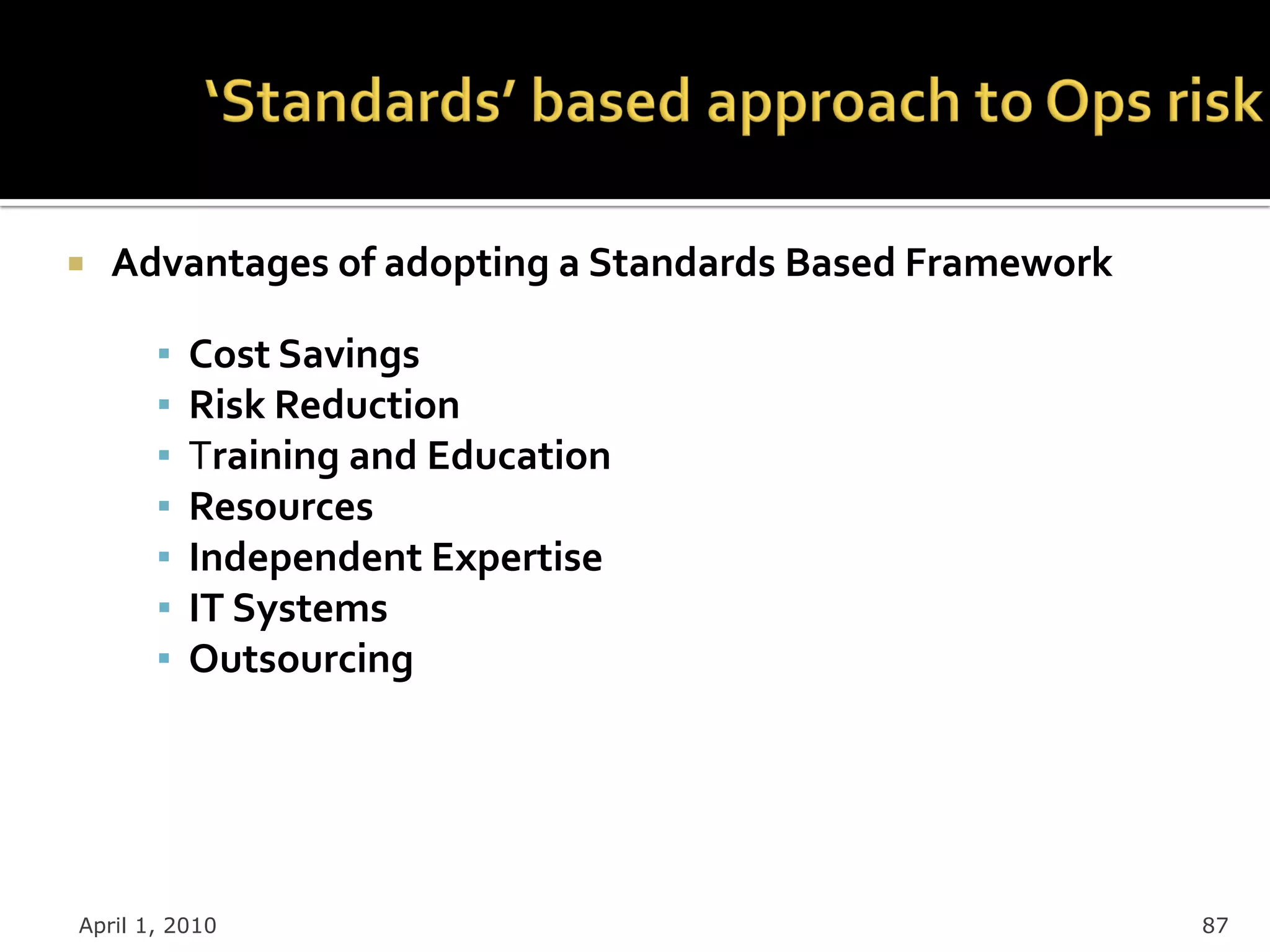    Advantages of adopting a Standards Based Framework

       ▪   Cost Savings
       ▪   Risk Reduction
       ▪   Training and Education
       ▪   Resources
       ▪   Independent Expertise
       ▪   IT Systems
       ▪   Outsourcing




April 1, 2010                                            87
 
