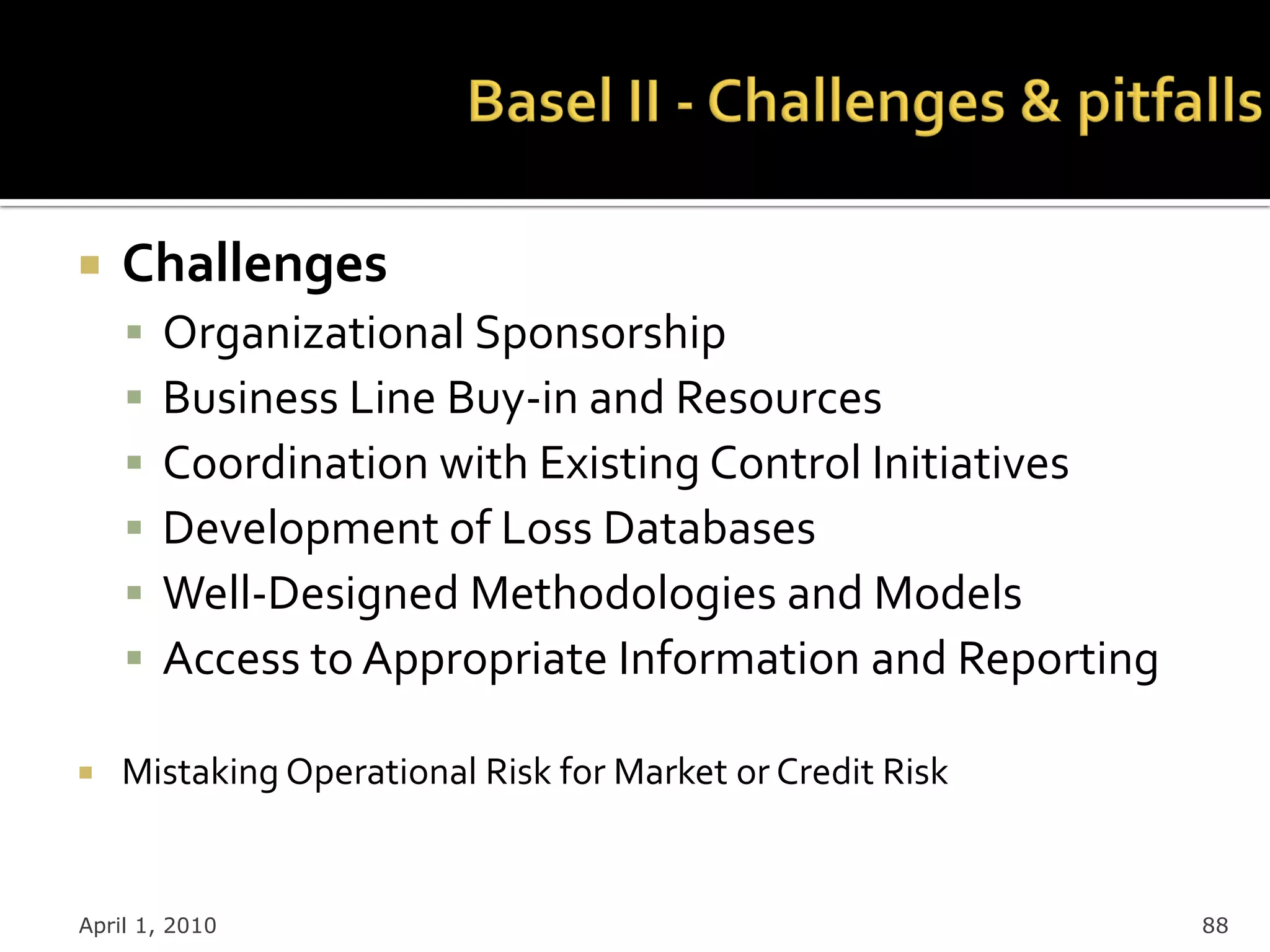    Challenges
       Organizational Sponsorship
       Business Line Buy-in and Resources
       Coordination with Existing Control Initiatives
       Development of Loss Databases
       Well-Designed Methodologies and Models
       Access to Appropriate Information and Reporting

   Mistaking Operational Risk for Market or Credit Risk


April 1, 2010                                              88
 