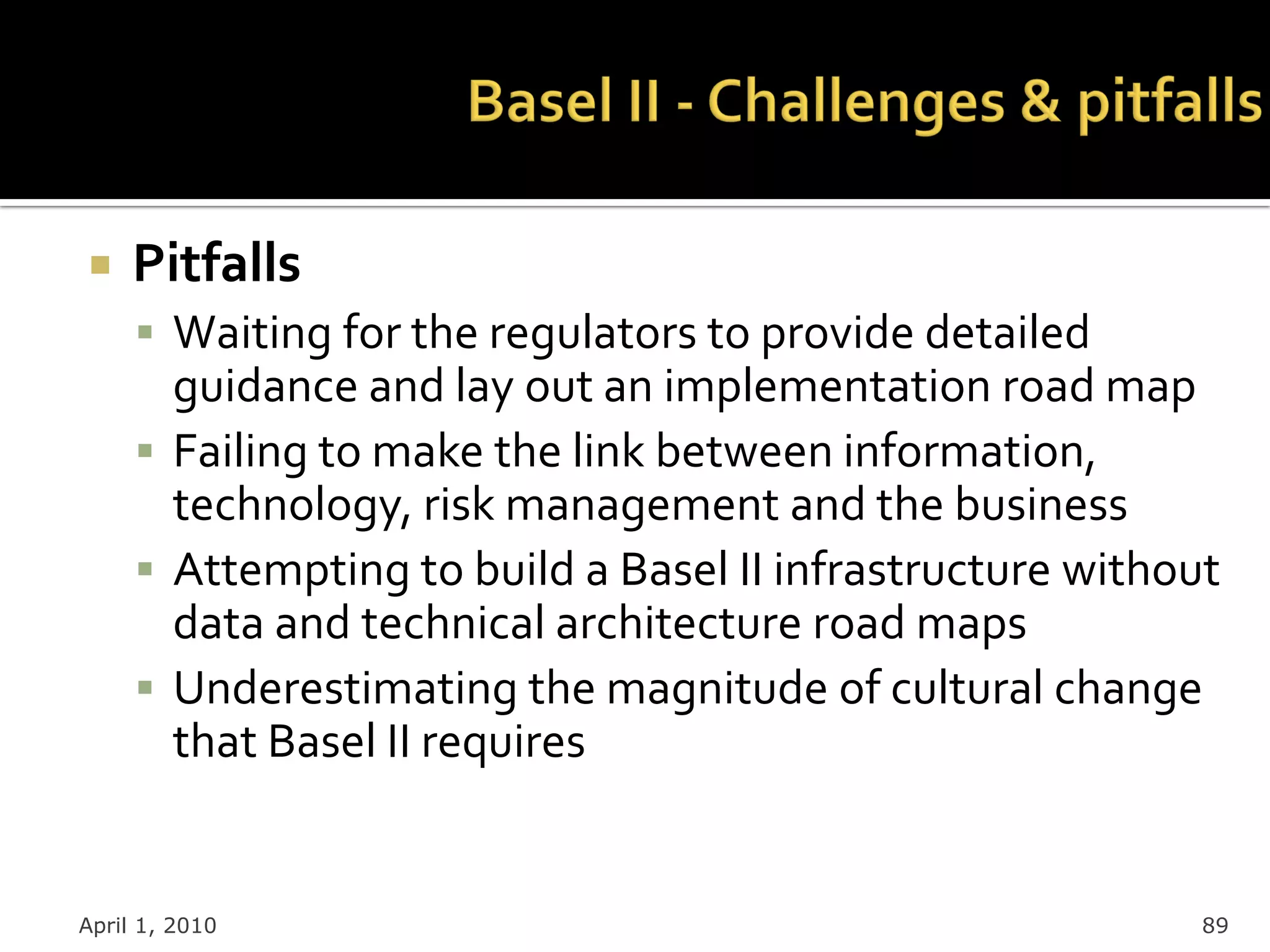     Pitfalls
      Waiting for the regulators to provide detailed
       guidance and lay out an implementation road map
      Failing to make the link between information,
       technology, risk management and the business
      Attempting to build a Basel II infrastructure without
       data and technical architecture road maps
      Underestimating the magnitude of cultural change
       that Basel II requires


April 1, 2010                                              89
 