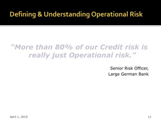 “More than 80% of our Credit risk is
    really just Operational risk.”
                          Senior Risk Officer,
                         Large German Bank




April 1, 2010                                11
 