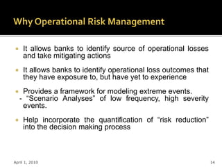    It allows banks to identify source of operational losses
     and take mitigating actions
    It allows banks to identify operational loss outcomes that
     they have exposure to, but have yet to experience
    Provides a framework for modeling extreme events.
    - “Scenario Analyses” of low frequency, high severity
     events.
    Help incorporate the quantification of “risk reduction”
     into the decision making process



April 1, 2010                                                     14
 