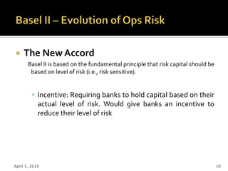     The New Accord
       Basel II is based on the fundamental principle that risk capital should be
        based on level of risk (i.e., risk sensitive).


         ▪ Incentive: Requiring banks to hold capital based on their
           actual level of risk. Would give banks an incentive to
           reduce their level of risk




April 1, 2010                                                                       18
 