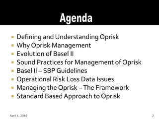     Defining and Understanding Oprisk
    Why Oprisk Management
    Evolution of Basel II
    Sound Practices for Management of Oprisk
    Basel II – SBP Guidelines
    Operational Risk Loss Data Issues
    Managing the Oprisk – The Framework
    Standard Based Approach to Oprisk

April 1, 2010                                   2
 