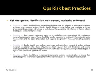     Risk Management: identification, measurement, monitoring and control
        Principle 04: Banks should identify and assess the operational risk inherent in all material products,
         activities, processes and systems. Banks should also ensure that before new products, activities,
         processes and systems are introduced or undertaken, the operational risk inherent in them is subject
         to adequate assessment procedures.

        Principle 05: Banks should implement a process to regularly monitor operational risk profiles and
         material exposures to losses. There should be regular reporting of pertinent information to senior
         management and the board of directors that supports the proactive management of operational
         risk.

        Principle 06: Banks should have policies, processes and procedures to control and/or mitigate
         material operational risks. Banks should periodically review their risk limitation and control
         strategies and should adjust their operational risk profile accordingly using appropriate strategies, in
         light of their overall risk appetite and profile.

        Principle 07: Banks should have in place contingency and business continuity plans to ensure their
         ability to operate on an ongoing basis and limit losses in the event of severe business disruption.




April 1, 2010                                                                                                       28
 