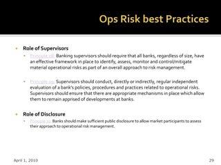     Role of Supervisors
        Principle 08: Banking supervisors should require that all banks, regardless of size, have
         an effective framework in place to identify, assess, monitor and control/mitigate
         material operational risks as part of an overall approach to risk management.

        Principle 09: Supervisors should conduct, directly or indirectly, regular independent
         evaluation of a bank’s policies, procedures and practices related to operational risks.
         Supervisors should ensure that there are appropriate mechanisms in place which allow
         them to remain apprised of developments at banks.


    Role of Disclosure
        Principle 10: Banks should make sufficient public disclosure to allow market participants to assess
         their approach to operational risk management.




April 1, 2010                                                                                                  29
 