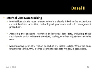     Internal Loss Data tracking
      Internal loss data is most relevant when it is clearly linked to the institution’s
        current business activities, technological processes and risk management
        procedures.

      Assessing the on-going relevance of historical loss data, including those
        situations in which judgment overrides, scaling, or other adjustments may be
        used

      Minimum five-year observation period of internal loss data. When the bank
        first moves to the AMA, a three-year historical data window is acceptable.




    April 1, 2010                                                                    31
 