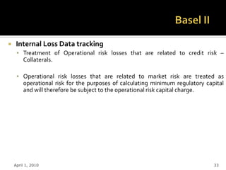     Internal Loss Data tracking
      Treatment of Operational risk losses that are related to credit risk –
        Collaterals.

      Operational risk losses that are related to market risk are treated as
        operational risk for the purposes of calculating minimum regulatory capital
        and will therefore be subject to the operational risk capital charge.




    April 1, 2010                                                              33
 