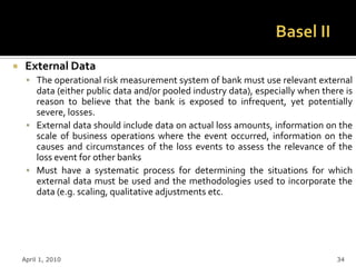     External Data
      The operational risk measurement system of bank must use relevant external
       data (either public data and/or pooled industry data), especially when there is
       reason to believe that the bank is exposed to infrequent, yet potentially
       severe, losses.
      External data should include data on actual loss amounts, information on the
       scale of business operations where the event occurred, information on the
       causes and circumstances of the loss events to assess the relevance of the
       loss event for other banks
      Must have a systematic process for determining the situations for which
       external data must be used and the methodologies used to incorporate the
       data (e.g. scaling, qualitative adjustments etc.




    April 1, 2010                                                                 34
 
