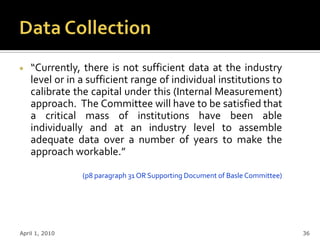“Currently, there is not sufficient data at the industry
    level or in a sufficient range of individual institutions to
    calibrate the capital under this (Internal Measurement)
    approach. The Committee will have to be satisfied that
    a critical mass of institutions have been able
    individually and at an industry level to assemble
    adequate data over a number of years to make the
    approach workable.”

                (p8 paragraph 31 OR Supporting Document of Basle Committee)




April 1, 2010                                                                 36
 