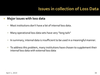     Major issues with loss data

      Most institutions don’t have a lot of internal loss data.

      Many operational loss data sets have very “long tails”

      In summary, internal data is insufficient to be used in a meaningful manner.

      To address this problem, many institutions have chosen to supplement their
        internal loss data with external loss data




    April 1, 2010                                                                38
 