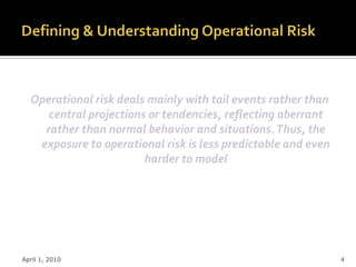 Operational risk deals mainly with tail events rather than
     central projections or tendencies, reflecting aberrant
    rather than normal behavior and situations. Thus, the
   exposure to operational risk is less predictable and even
                        harder to model




April 1, 2010                                                  4
 