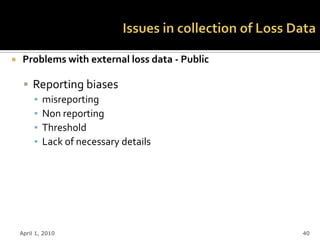     Problems with external loss data - Public

      Reporting biases
       ▪ misreporting
       ▪ Non reporting
       ▪ Threshold
       ▪ Lack of necessary details




    April 1, 2010                                40
 