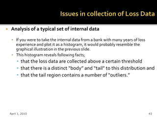     Analysis of a typical set of internal data

      If you were to take the internal data from a bank with many years of loss
       experience and plot it as a histogram, it would probably resemble the
       graphical illustration in the previous slide.
      This histogram reveals following facts;
         ▪ that the loss data are collected above a certain threshold
         ▪ that there is a distinct “body” and “tail” to this distribution and
         ▪ that the tail region contains a number of “outliers.”




    April 1, 2010                                                                  43
 