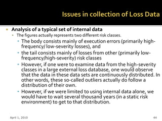     Analysis of a typical set of internal data
      The figures actually represents two different risk classes.
         ▪ The body consists mainly of execution errors (primarily high-
           frequency/ low-severity losses), and
         ▪ the tail consists mainly of losses from other (primarily low-
           frequency/high-severity) risk classes
         ▪ However, if one were to examine data from the high-severity
           classes in a large external loss database, one would observe
           that the data in these data sets are continuously distributed. In
           other words, these so-called outliers actually do follow a
           distribution of their own.
         ▪ However, if we were limited to using internal data alone, we
           would have to wait several thousand years (in a static risk
           environment) to get to that distribution.

    April 1, 2010                                                       44
 