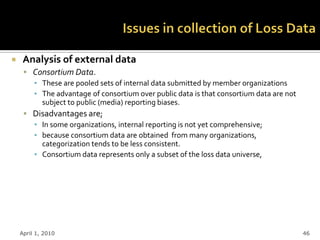    Analysis of external data
      Consortium Data.
       ▪ These are pooled sets of internal data submitted by member organizations
       ▪ The advantage of consortium over public data is that consortium data are not
         subject to public (media) reporting biases.
      Disadvantages are;
       ▪ In some organizations, internal reporting is not yet comprehensive;
       ▪ because consortium data are obtained from many organizations,
         categorization tends to be less consistent.
       ▪ Consortium data represents only a subset of the loss data universe,




    April 1, 2010                                                                       46
 