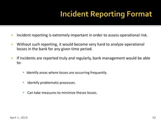     Incident reporting is extremely important in order to assess operational risk.

    Without such reporting, it would become very hard to analyze operational
     losses in the bank for any given time period.

    If incidents are reported truly and regularly, bank management would be able
     to:

          Identify areas where losses are occurring frequently.

          Identify problematic processes.

          Can take measures to minimize theses losses.




April 1, 2010                                                                         52
 