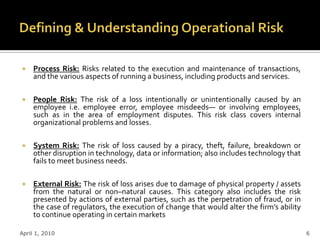     Process Risk: Risks related to the execution and maintenance of transactions,
     and the various aspects of running a business, including products and services.

    People Risk: The risk of a loss intentionally or unintentionally caused by an
     employee i.e. employee error, employee misdeeds— or involving employees,
     such as in the area of employment disputes. This risk class covers internal
     organizational problems and losses.

    System Risk: The risk of loss caused by a piracy, theft, failure, breakdown or
     other disruption in technology, data or information; also includes technology that
     fails to meet business needs.

    External Risk: The risk of loss arises due to damage of physical property / assets
     from the natural or non–natural causes. This category also includes the risk
     presented by actions of external parties, such as the perpetration of fraud, or in
     the case of regulators, the execution of change that would alter the firm’s ability
     to continue operating in certain markets

April 1, 2010                                                                              6
 