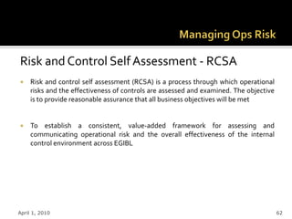 Risk and Control Self Assessment - RCSA
    Risk and control self assessment (RCSA) is a process through which operational
     risks and the effectiveness of controls are assessed and examined. The objective
     is to provide reasonable assurance that all business objectives will be met


    To establish a consistent, value-added framework for assessing and
     communicating operational risk and the overall effectiveness of the internal
     control environment across EGIBL




April 1, 2010                                                                           62
 
