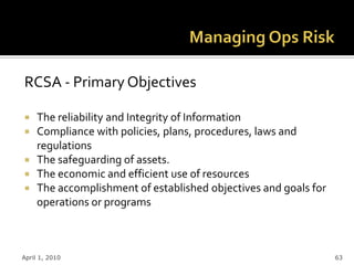 RCSA - Primary Objectives

 The reliability and Integrity of Information
 Compliance with policies, plans, procedures, laws and
  regulations
 The safeguarding of assets.
 The economic and efficient use of resources
 The accomplishment of established objectives and goals for
  operations or programs



April 1, 2010                                                  63
 
