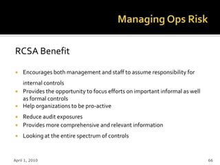 RCSA Benefit

    Encourages both management and staff to assume responsibility for
     internal controls
    Provides the opportunity to focus efforts on important informal as well
     as formal controls
    Help organizations to be pro-active
    Reduce audit exposures
    Provides more comprehensive and relevant information
    Looking at the entire spectrum of controls


April 1, 2010                                                                  66
 