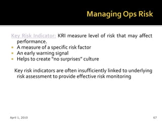 Key Risk Indicator: KRI measure level of risk that may affect
  performance.
 A measure of a specific risk factor
 An early warning signal
 Helps to create “no surprises” culture

   Key risk indicators are often insufficiently linked to underlying
    risk assessment to provide effective risk monitoring




April 1, 2010                                                          67
 