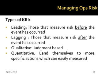 Types of KRI:
     Leading: Those that measure risk before the
      event has occurred
     Lagging : Those that measure risk after the
      event has occurred
     Qualitative: Judgment based
     Quantitative: Lend themselves to more
      specific actions which can easily measured

April 1, 2010                                   68
 