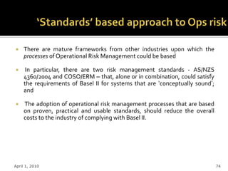     There are mature frameworks from other industries upon which the
     processes of Operational Risk Management could be based

     In particular, there are two risk management standards - AS/NZS
     4360/2004 and COSO/ERM – that, alone or in combination, could satisfy
     the requirements of Basel II for systems that are „conceptually sound‟;
     and

    The adoption of operational risk management processes that are based
     on proven, practical and usable standards, should reduce the overall
     costs to the industry of complying with Basel II.




April 1, 2010                                                                  74
 