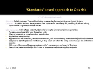 COSO ERM Framework
Objective: To help business / Financial Institution assess and enhances their Internal Control System.
Framework: Provides BoD and Management a clear roadmap for identifying risk, avoiding pitfall and seizing
   opportunities to grow stakeholder values

ERM Framework: ERM reflects certain fundamental concepts. Enterprise risk management is:
  A process, ongoing and flowing through an entity
  Effected by people at every level of an organization
  Applied in strategy setting
  Applied across the enterprise, at every level and unit, and includes taking an entity level portfolio view of risk
  Designed to identify potential events that, if they occur, will affect the entity and to manage risk within its ris
   appetite
  Able to provide reasonable assurance to an entity’s management and board of directors
  Geared to achievement of objectives in one or more separate but overlapping categories




April 1, 2010                                                                                                 78
 