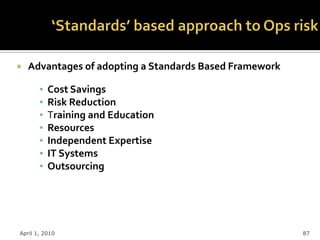   Advantages of adopting a Standards Based Framework

       ▪   Cost Savings
       ▪   Risk Reduction
       ▪   Training and Education
       ▪   Resources
       ▪   Independent Expertise
       ▪   IT Systems
       ▪   Outsourcing




April 1, 2010                                            87
 