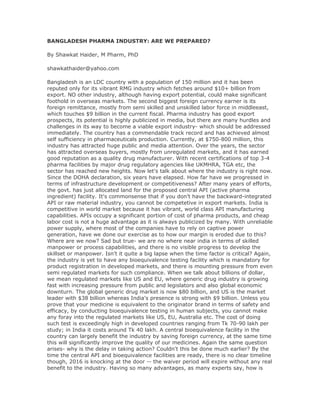 BANGLADESH PHARMA INDUSTRY: ARE WE PREPARED?
By Shawkat Haider, M Pharm, PhD
shawkathaider@yahoo.com
Bangladesh is an LDC country with a population of 150 million and it has been
reputed only for its vibrant RMG industry which fetches around $10+ billion from
export. NO other industry, although having export potential, could make significant
foothold in overseas markets. The second biggest foreign currency earner is its
foreign remittance, mostly from semi skilled and unskilled labor force in middleeast,
which touches $9 billion in the current fiscal. Pharma industry has good export
prospects, its potential is highly publicized in media, but there are many hurdles and
challenges in its way to become a viable export industry- which should be addressed
immediately. The country has a commendable track record and has achieved almost
self sufficiency in pharmaceuticals production. Currently, at $750-800 million, this
industry has attracted huge public and media attention. Over the years, the sector
has attracted overseas buyers, mostly from unregulated markets, and it has earned
good reputation as a quality drug manufacturer. With recent certifications of top 3-4
pharma facilities by major drug regulatory agencies like UKMHRA, TGA etc, the
sector has reached new heights. Now let's talk about where the industry is right now.
Since the DOHA declaration, six years have elapsed. How far have we progressed in
terms of infrastructure development or competitiveness? After many years of efforts,
the govt. has just allocated land for the proposed central API (active pharma
ingredient) facility. It's commonsense that if you don't have the backward-integrated
API or raw material industry, you cannot be competetive in export markets. India is
competitive in world market because it has vibrant, world class API manufacturing
capabilities. APIs occupy a significant portion of cost of pharma products, and cheap
labor cost is not a huge advantage as it is always publicized by many. With unreliable
power supply, where most of the companies have to rely on captive power
generation, have we done our exercise as to how our margin is eroded due to this?
Where are we now? Sad but true- we are no where near india in terms of skilled
manpower or process capabilities, and there is no visible progress to develop the
skillset or manpower. Isn't it quite a big lapse when the time factor is critical? Again,
the industry is yet to have any bioequivalence testing facility which is mandatory for
product registration in developed markets, and there is mounting pressure from even
semi regulated markets for such compliance. When we talk about billions of dollar,
we mean regulated markets like US and EU, where generic drug industry is growing
fast with increasing pressure from public and legislators and also global economic
downturn. The global generic drug market is now $80 billion, and US is the market
leader with $38 billion whereas India's presence is strong with $9 billion. Unless you
prove that your medicine is equivalent to the originator brand in terms of safety and
efficacy, by conducting bioequivalence testing in human subjects, you cannot make
any foray into the regulated markets like US, EU, Australia etc. The cost of doing
such test is exceedingly high in developed countries ranging from Tk 70-90 lakh per
study; in India it costs around Tk 40 lakh. A central bioequivalence facility in the
country can largely benefit the industry by saving foreign currency, at the same time
this will significantly improve the quality of our medicines. Again the same question
arises- why is the delay in taking action? Couldn't this be done much earlier? By the
time the central API and bioequivalence facilities are ready, there is no clear timeline
though, 2016 is knocking at the door -- the waiver period will expire without any real
benefit to the industry. Having so many advantages, as many experts say, how is
 