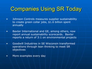 Companies Using SR Today Johnson Controls measures supplier sustainability to create green collar jobs, $1.6 billion spent annually Baxter International and GE, among others, now report annual sustainability scorecards.  Baxter reports a return of 3:1 on environmental projects Goodwill Industries in SE Wisconsin transformed operations through lean thinking to meet SR objectives More examples every day 