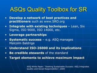 ASQs Quality Toolbox for SR Develop a network of best practices and practitioners  such as  www.SRO.org Integrate with existing techniques  – Lean, Six Sigma, ISO 9000, ISO 14000, etc. Leverage partnerships Systematic success  – e.g. ASQ manages Malcolm Baldrige Understand ISO-26000 and its implications Be credible stewards  of the standard Target elements to achieve maximum impact ASQ White Paper: “Seeking Sustainable Success: ASQ Integrates Quality and Social Responsibility”, 2009 