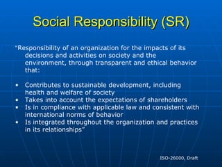 Social Responsibility (SR) “ Responsibility of an organization for the impacts of its decisions and activities on society and the environment, through transparent and ethical behavior that: Contributes to sustainable development, including health and welfare of society Takes into account the expectations of shareholders Is in compliance with applicable law and consistent with international norms of behavior Is integrated throughout the organization and practices in its relationships” ISO-26000, Draft  