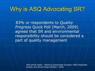 Why is ASQ Advocating SR? 83% or respondents to  Quality Progress  Quick Poll (March, 2009) agreed that SR and environmental responsibility should be considered a part of quality management   ASQ White Paper: “Seeking Sustainable Success: ASQ Integrates Quality and Social Responsibility”, 2009 