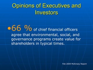 Opinions of Executives and Investors 66 %  of chief financial officers agree that environmental, social, and governance programs create value for shareholders in typical times.  Feb 2009 McKinsey Report 