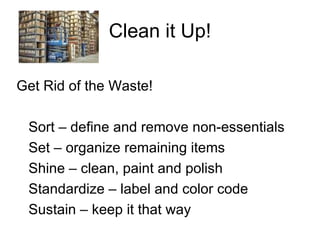 Clean it Up! Get Rid of the Waste! Sort – define and remove non-essentials Set – organize remaining items Shine – clean, paint and polish Standardize – label and color code Sustain – keep it that way 