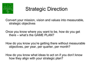 Strategic Direction Convert your mission, vision and values into measurable, strategic objectives Once you know where you want to be, how do you get there – what’s the GAME PLAN? How do you know you’re getting there without measurable objectives, per year, per quarter, per month? How do you know what ideas to act on if you don’t know how they align with your strategic plan? 