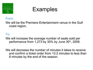 Examples From: We will be the Premiere Entertainment venue in the Gulf coast region.  To: We will increase the average number of seats sold per performance from 1,273 by 30% by June 30 th , 2009. We will decrease the number of minutes it takes to receive and confirm a ticket order from 13.2 minutes to less than 8 minutes by the end of the season. 
