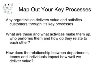 Map Out Your Key Processes Any organization delivers value and satisfies customers through it’s key processes What are these and what activities make them up, who performs them and how do they relate to each other? How does the relationship between departments, teams and individuals impact how well we deliver value? 