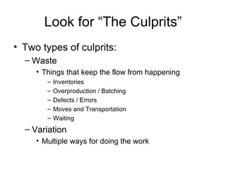 Look for “The Culprits” Two types of culprits: Waste Things that keep the flow from happening Inventories Overproduction / Batching Defects / Errors Moves and Transportation Waiting Variation Multiple ways for doing the work 